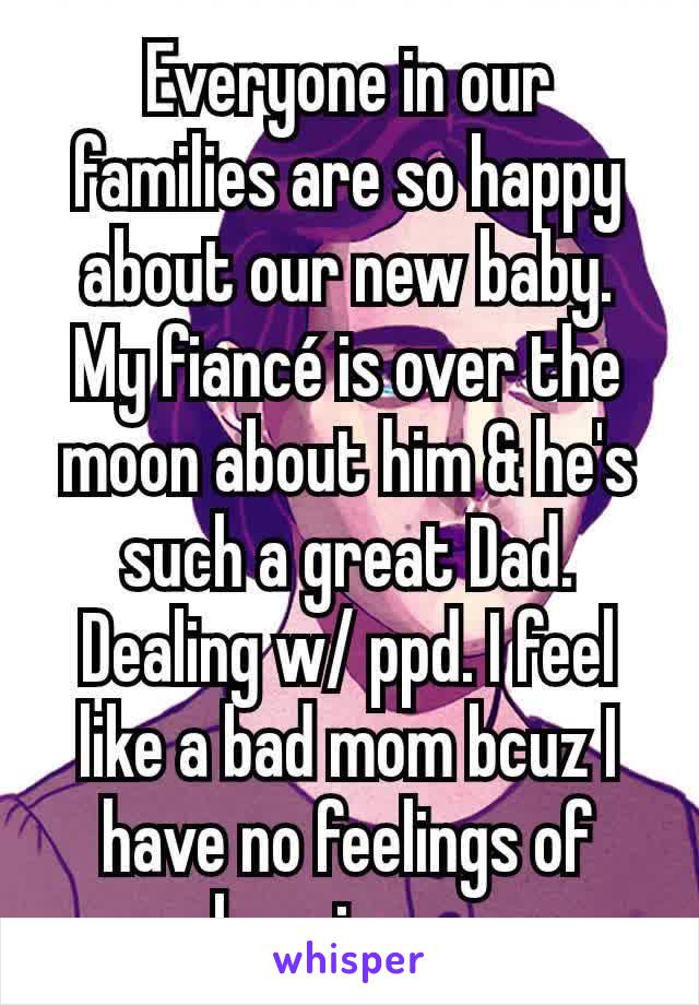 Everyone in our families are so happy about our new baby. My fiancé is over the moon about him & he's such a great Dad. Dealing w/ ppd. I feel like a bad mom bcuz I have no feelings of happiness.