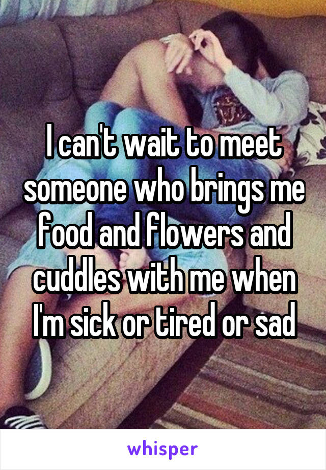 I can't wait to meet someone who brings me food and flowers and cuddles with me when I'm sick or tired or sad