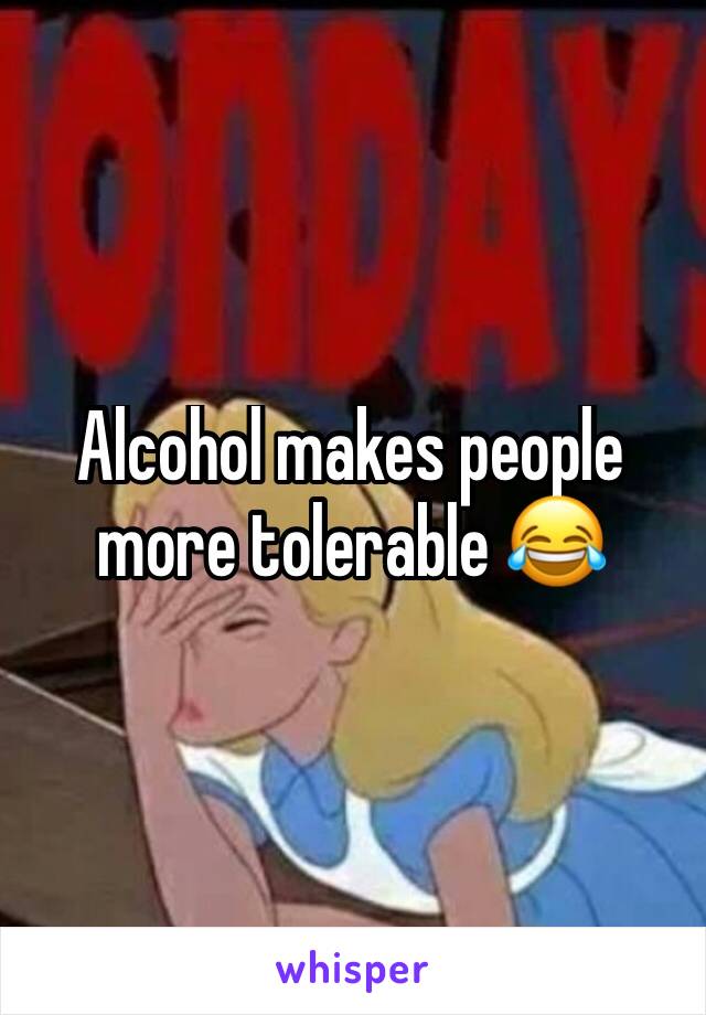 Alcohol makes people more tolerable 😂