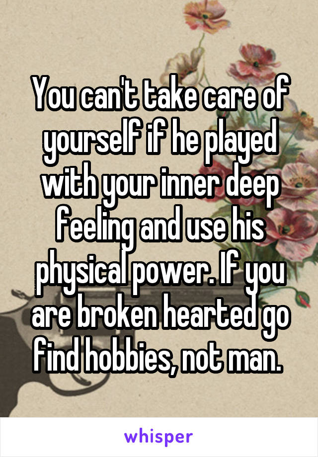 You can't take care of yourself if he played with your inner deep feeling and use his physical power. If you are broken hearted go find hobbies, not man. 