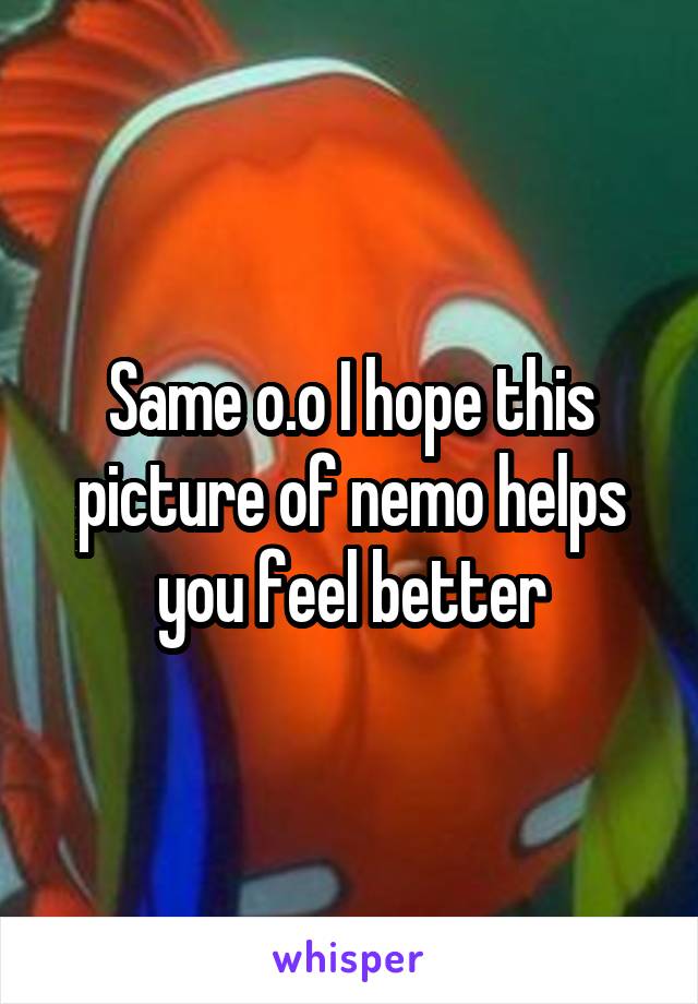 Same o.o I hope this picture of nemo helps you feel better