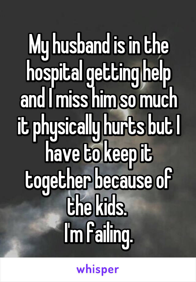 My husband is in the hospital getting help and I miss him so much it physically hurts but I have to keep it together because of the kids. 
I'm failing.