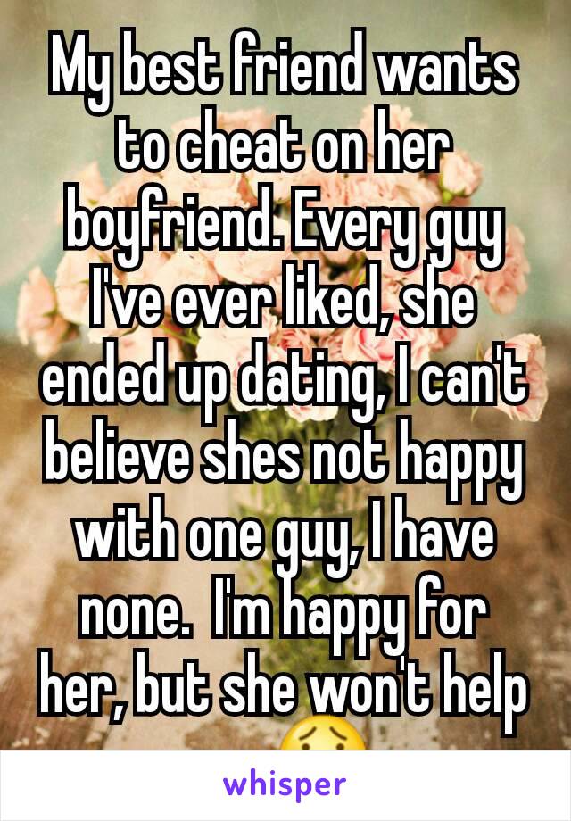 My best friend wants to cheat on her boyfriend. Every guy I've ever liked, she ended up dating, I can't believe shes not happy with one guy, I have none.  I'm happy for her, but she won't help me 😯