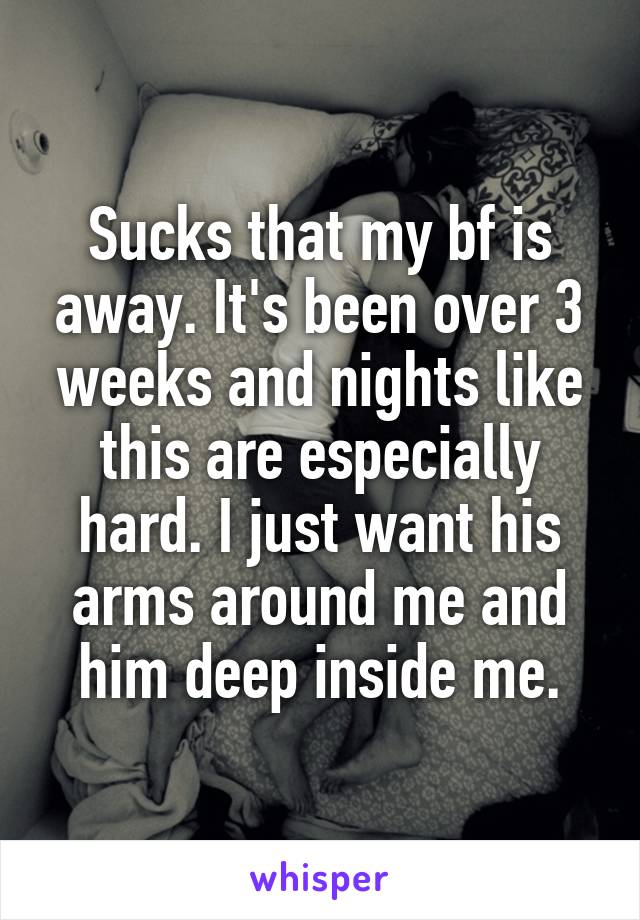 Sucks that my bf is away. It's been over 3 weeks and nights like this are especially hard. I just want his arms around me and him deep inside me.