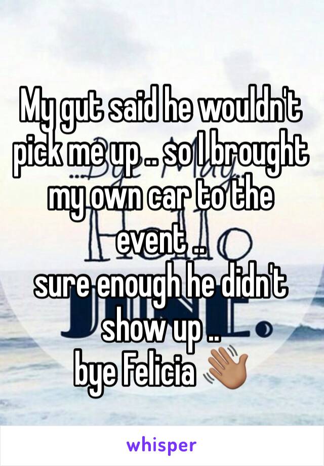 My gut said he wouldn't pick me up .. so I brought my own car to the event .. 
sure enough he didn't show up .. 
bye Felicia 👋🏽 