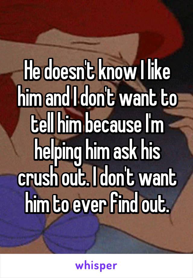 He doesn't know I like him and I don't want to tell him because I'm helping him ask his crush out. I don't want him to ever find out.