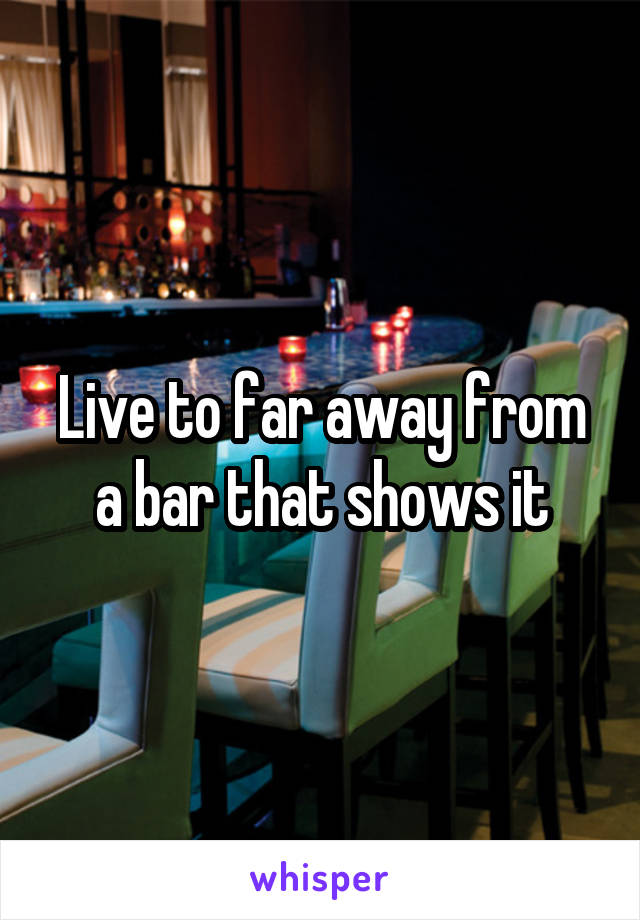 Live to far away from a bar that shows it