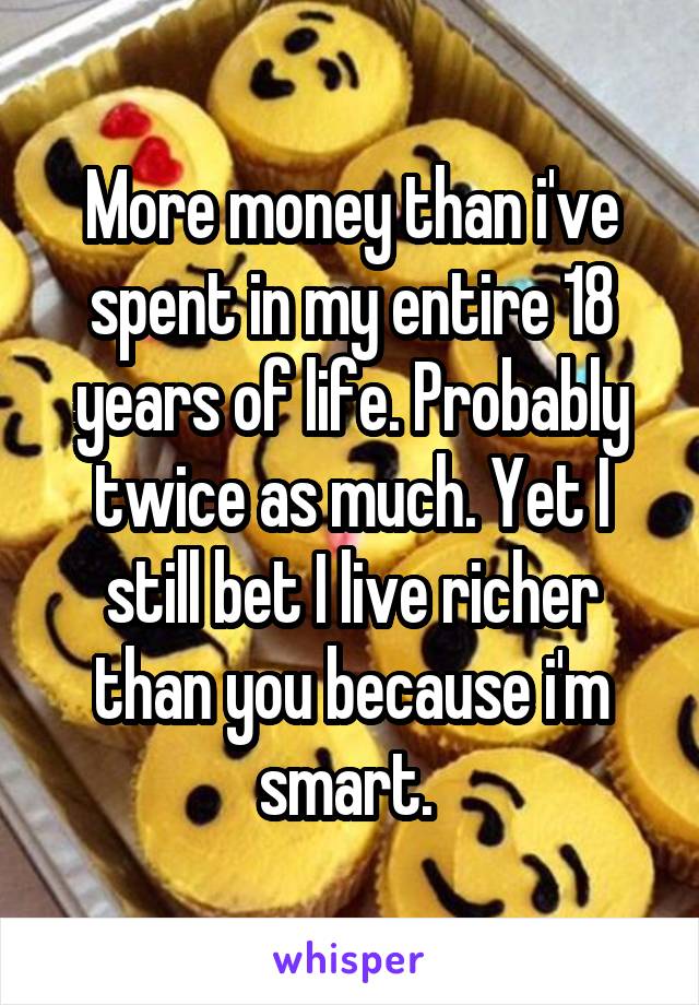 More money than i've spent in my entire 18 years of life. Probably twice as much. Yet I still bet I live richer than you because i'm smart. 