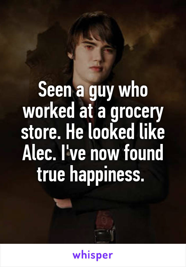 Seen a guy who worked at a grocery store. He looked like Alec. I've now found true happiness. 