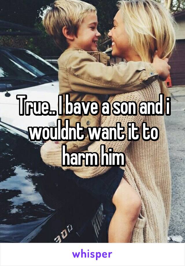 True.. I bave a son and i wouldnt want it to harm him