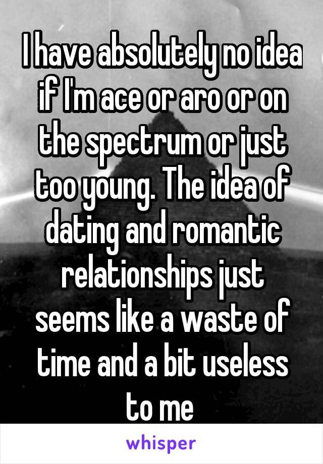 I have absolutely no idea if I'm ace or aro or on the spectrum or just too young. The idea of dating and romantic relationships just seems like a waste of time and a bit useless to me 