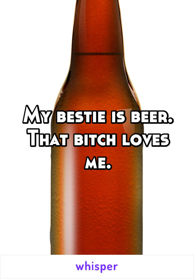 My bestie is beer. That bitch loves me.