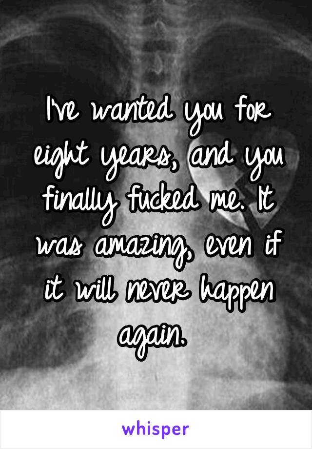 I've wanted you for eight years, and you finally fucked me. It was amazing, even if it will never happen again. 