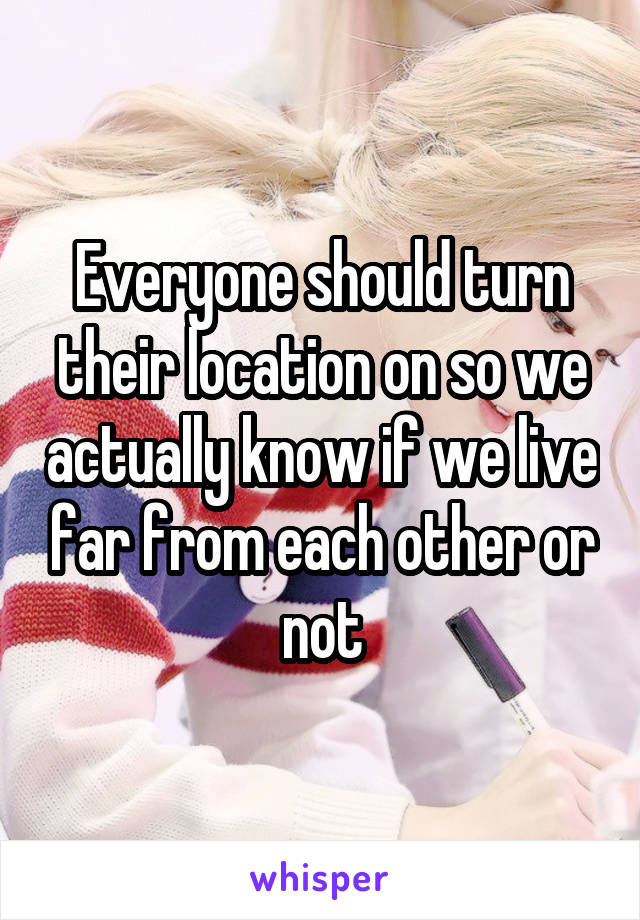 Everyone should turn their location on so we actually know if we live far from each other or not