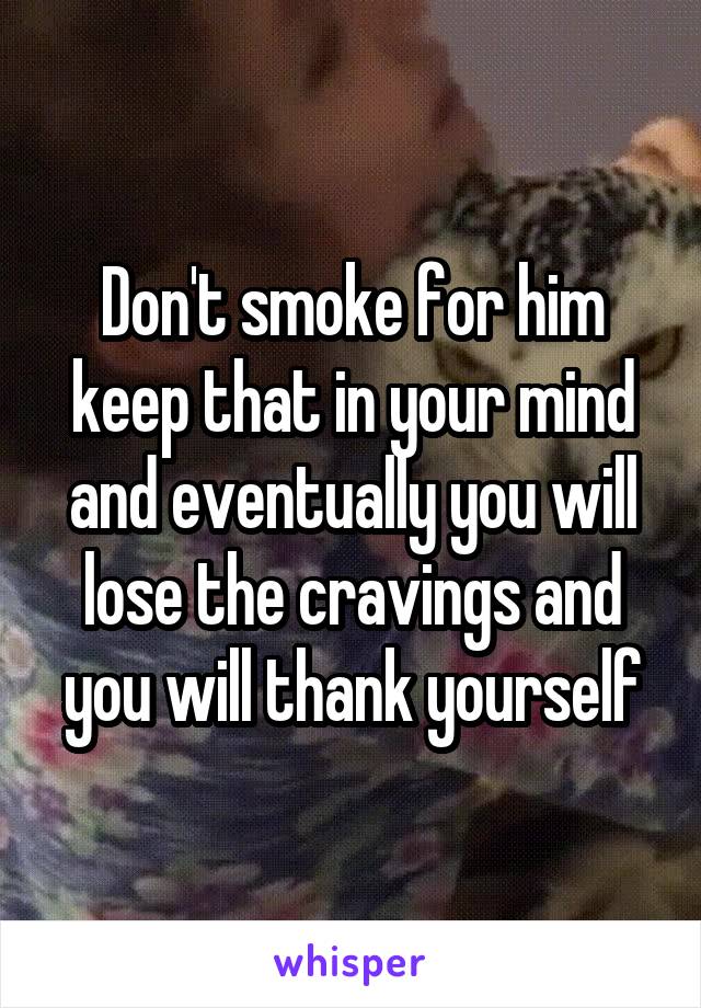 Don't smoke for him keep that in your mind and eventually you will lose the cravings and you will thank yourself