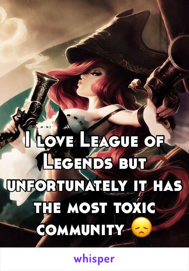 I love League of Legends but unfortunately it has the most toxic community 😞 
