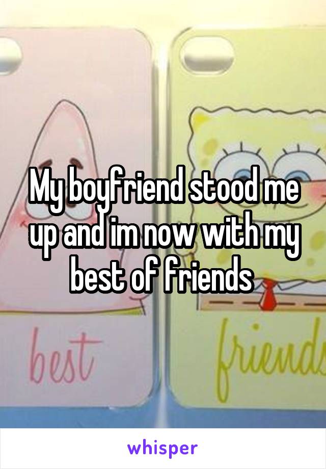 My boyfriend stood me up and im now with my best of friends 