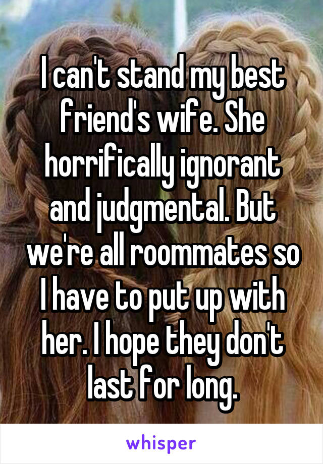 I can't stand my best friend's wife. She horrifically ignorant and judgmental. But we're all roommates so I have to put up with her. I hope they don't last for long.