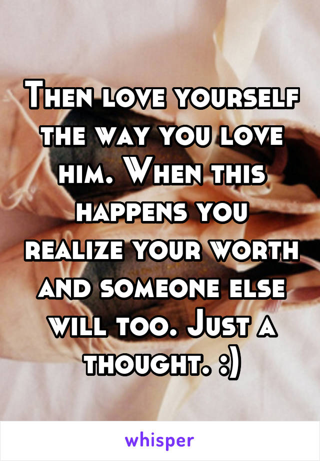 Then love yourself the way you love him. When this happens you realize your worth and someone else will too. Just a thought. :)