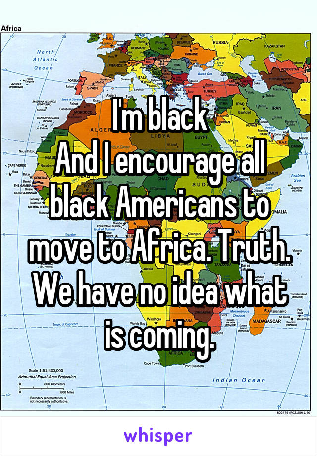 I'm black
And I encourage all black Americans to move to Africa. Truth. We have no idea what is coming.