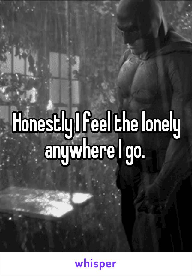 Honestly I feel the lonely anywhere I go. 