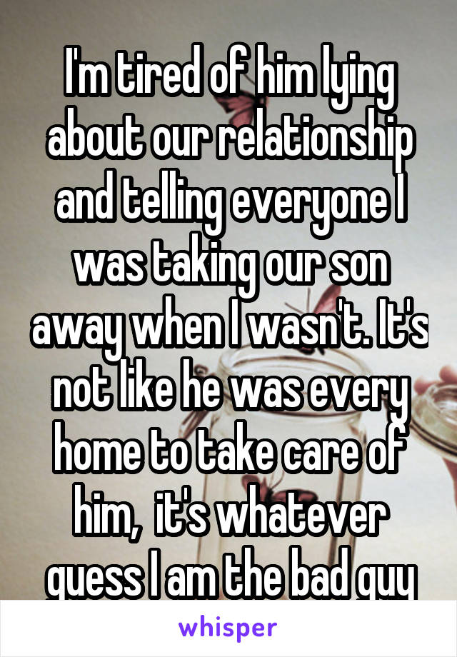 I'm tired of him lying about our relationship and telling everyone I was taking our son away when I wasn't. It's not like he was every home to take care of him,  it's whatever guess I am the bad guy