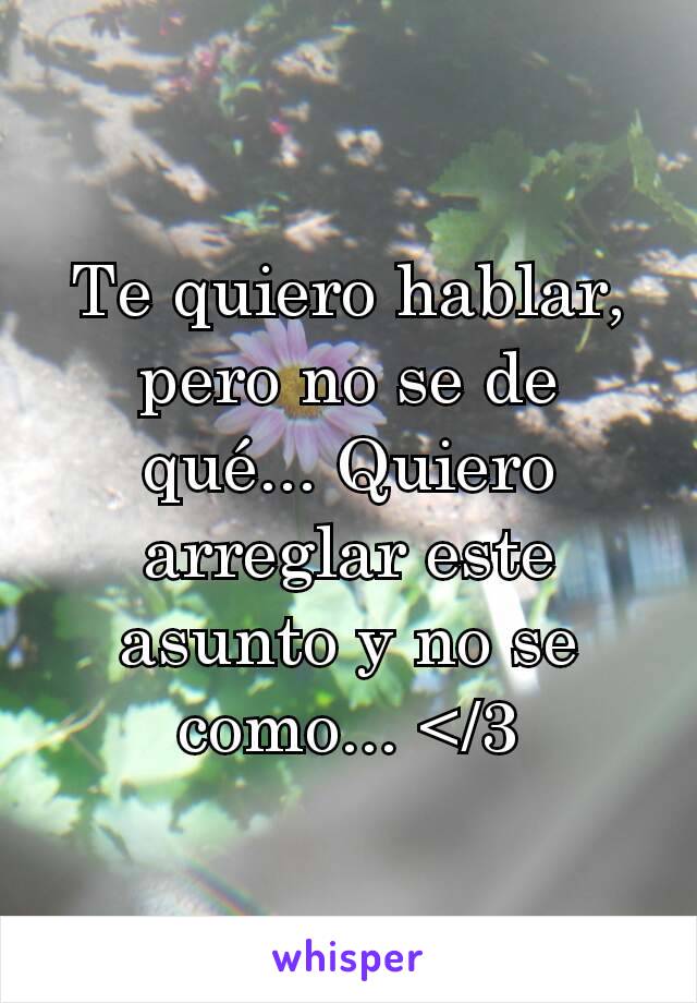 Te quiero hablar, pero no se de qué... Quiero arreglar este asunto y no se como... </3