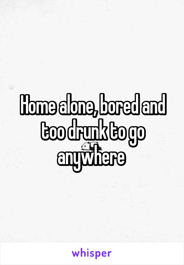 Home alone, bored and too drunk to go anywhere 