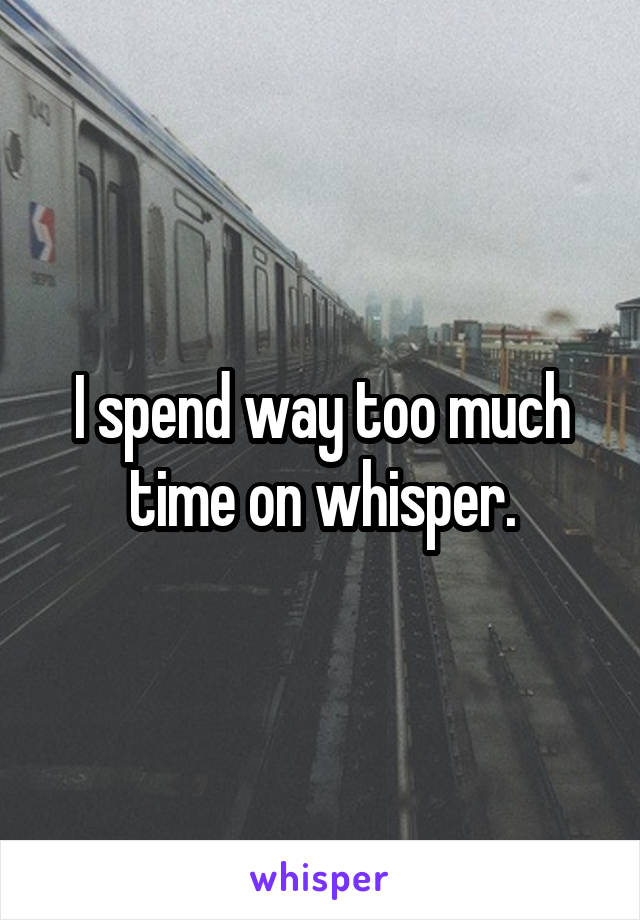 I spend way too much time on whisper.