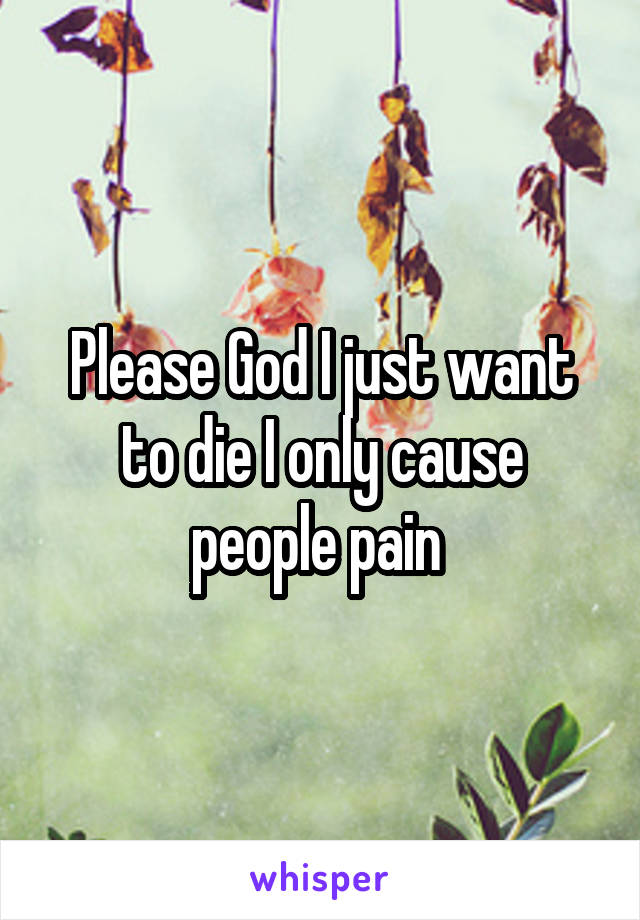 Please God I just want to die I only cause people pain 