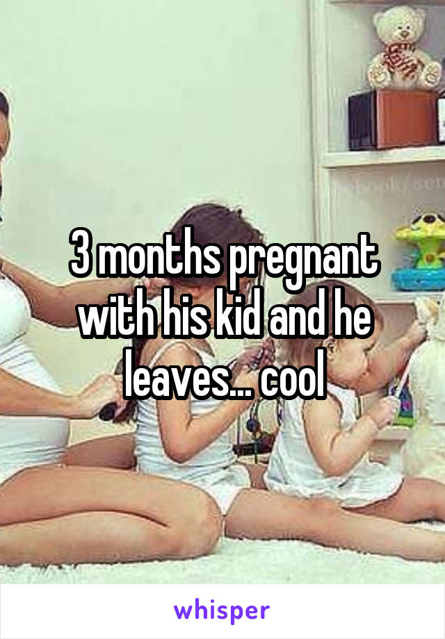 3 months pregnant with his kid and he leaves... cool