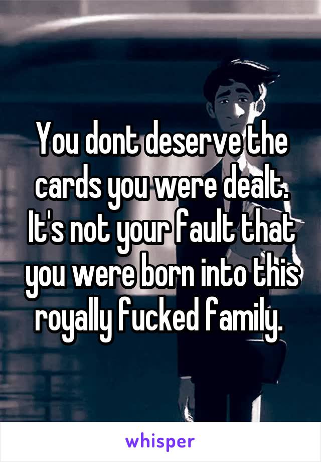 You dont deserve the cards you were dealt. It's not your fault that you were born into this royally fucked family. 