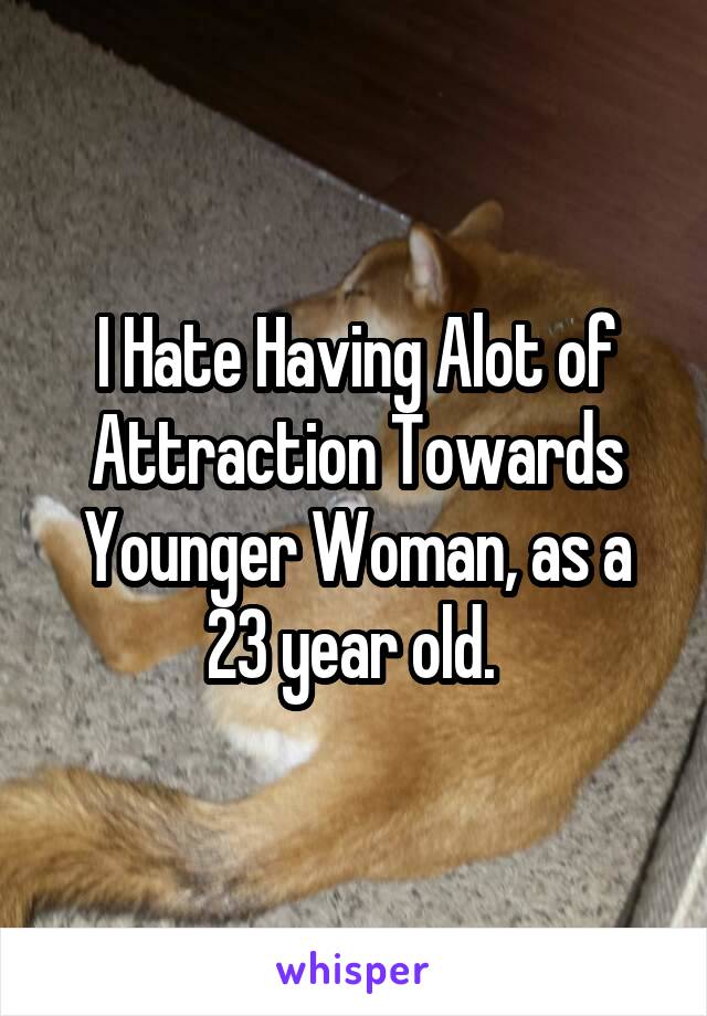 I Hate Having Alot of Attraction Towards Younger Woman, as a 23 year old. 