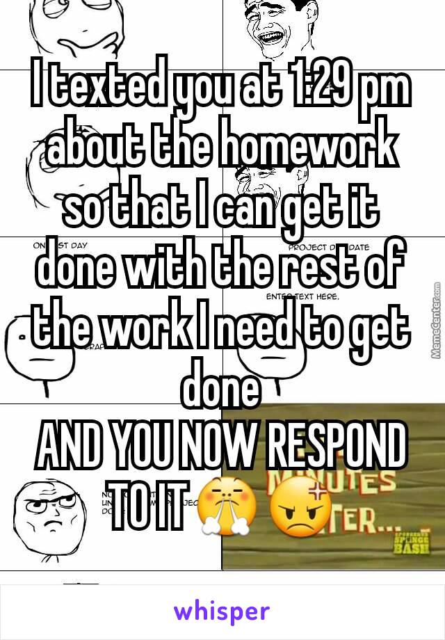 I texted you at 1:29 pm about the homework so that I can get it done with the rest of the work I need to get done
AND YOU NOW RESPOND TO IT😤😡
