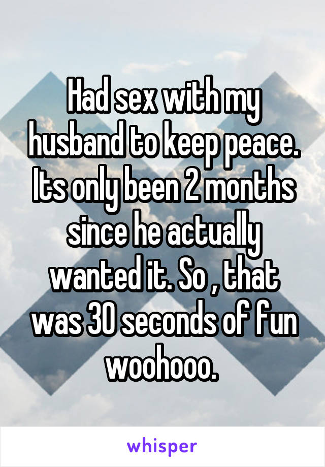 Had sex with my husband to keep peace. Its only been 2 months since he actually wanted it. So , that was 30 seconds of fun woohooo. 