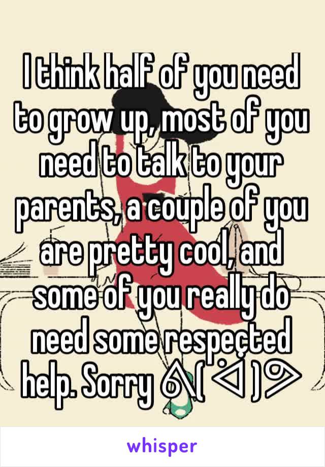 I think half of you need to grow up, most of you need to talk to your parents, a couple of you are pretty cool, and some of you really do need some respected help. Sorry ᕕ( ᐛ )ᕗ