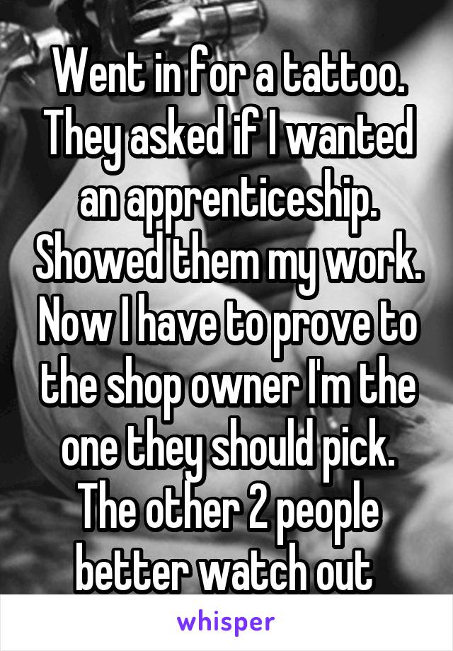 Went in for a tattoo. They asked if I wanted an apprenticeship. Showed them my work. Now I have to prove to the shop owner I'm the one they should pick. The other 2 people better watch out 