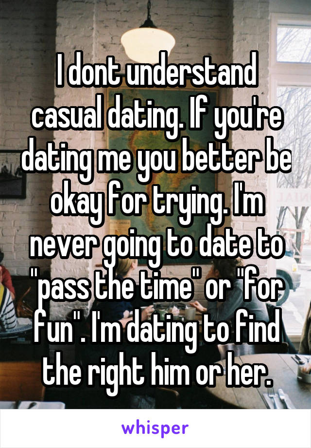 I dont understand casual dating. If you're dating me you better be okay for trying. I'm never going to date to "pass the time" or "for fun". I'm dating to find the right him or her.