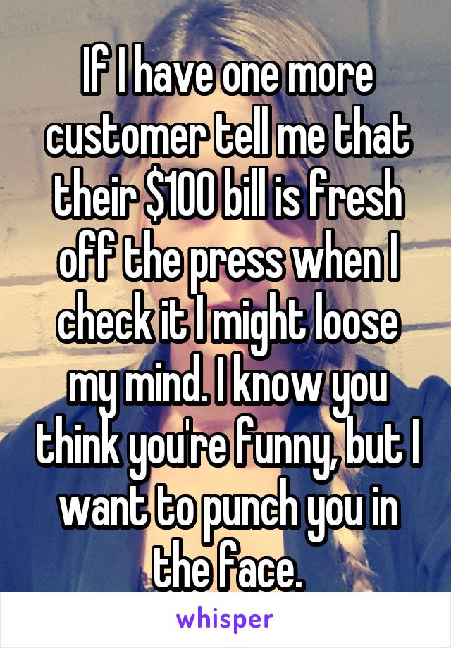 If I have one more customer tell me that their $100 bill is fresh off the press when I check it I might loose my mind. I know you think you're funny, but I want to punch you in the face.