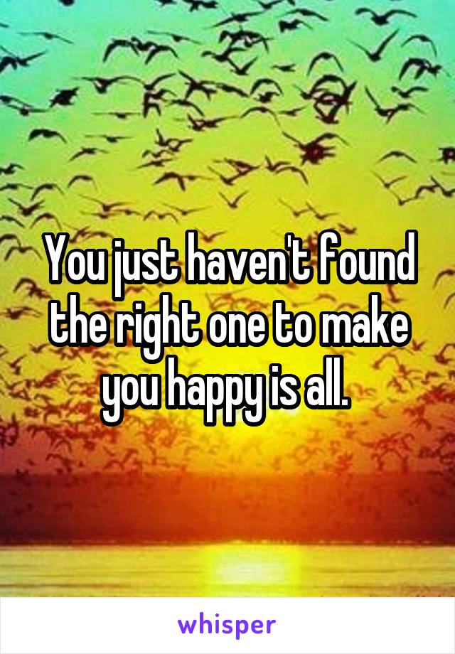 You just haven't found the right one to make you happy is all. 