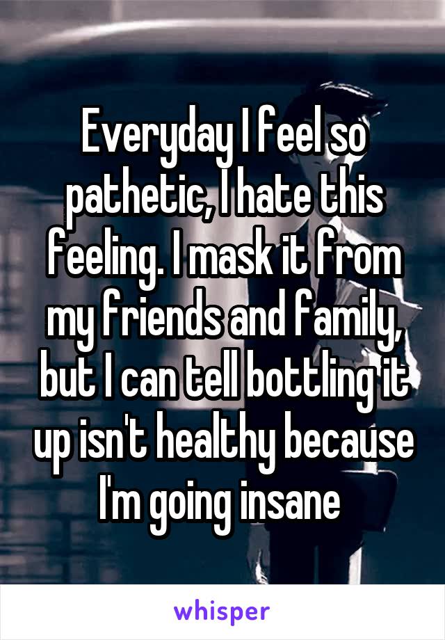 Everyday I feel so pathetic, I hate this feeling. I mask it from my friends and family, but I can tell bottling it up isn't healthy because I'm going insane 