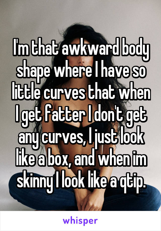 I'm that awkward body shape where I have so little curves that when I get fatter I don't get any curves, I just look like a box, and when im skinny I look like a qtip.