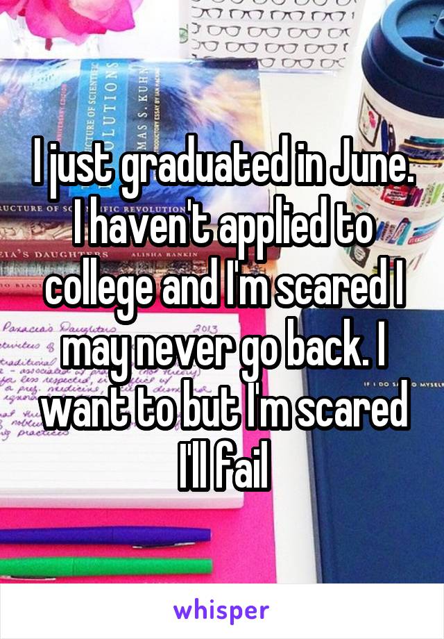 I just graduated in June. I haven't applied to college and I'm scared I may never go back. I want to but I'm scared I'll fail