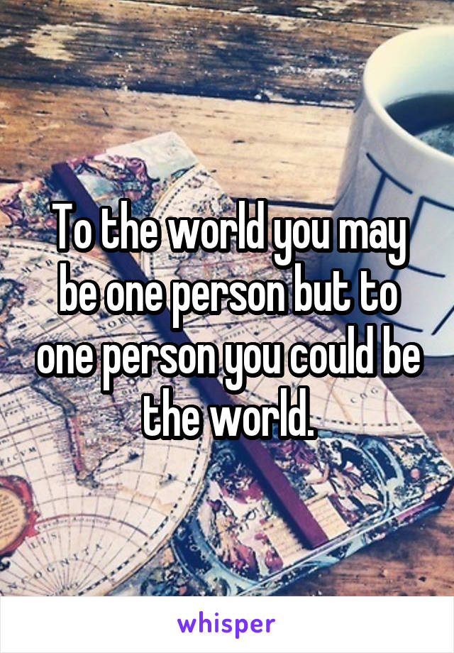 To the world you may be one person but to one person you could be the world.