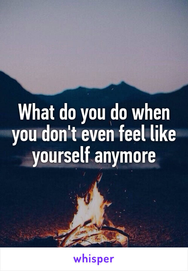 What do you do when you don't even feel like yourself anymore