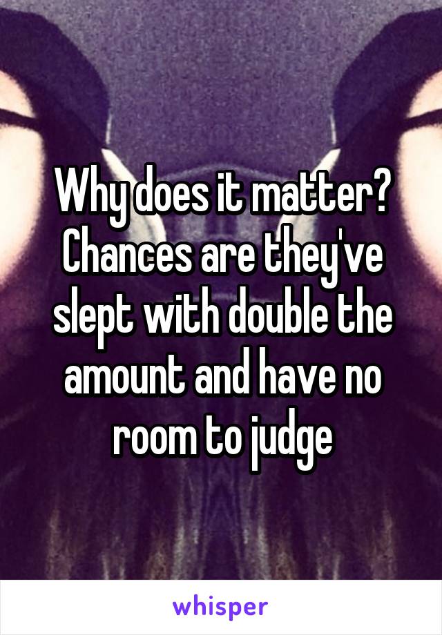 Why does it matter? Chances are they've slept with double the amount and have no room to judge