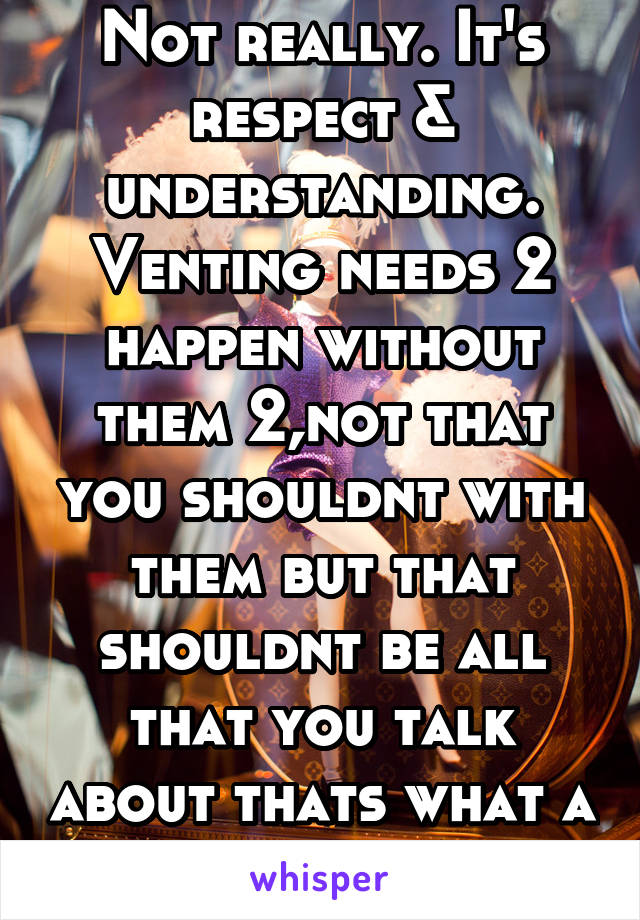 Not really. It's respect & understanding. Venting needs 2 happen without them 2,not that you shouldnt with them but that shouldnt be all that you talk about thats what a mom is 4