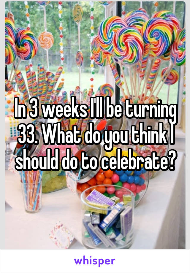 In 3 weeks I'll be turning 33. What do you think I should do to celebrate?