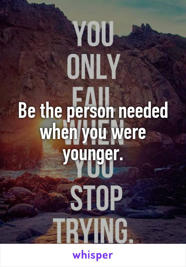 Be the person needed when you were younger.