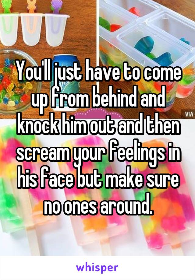 You'll just have to come up from behind and knock him out and then scream your feelings in his face but make sure no ones around.